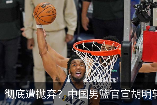 彻底遭抛弃？中国男篮官宣胡明轩离队，连续2场热身赛均遭冷藏